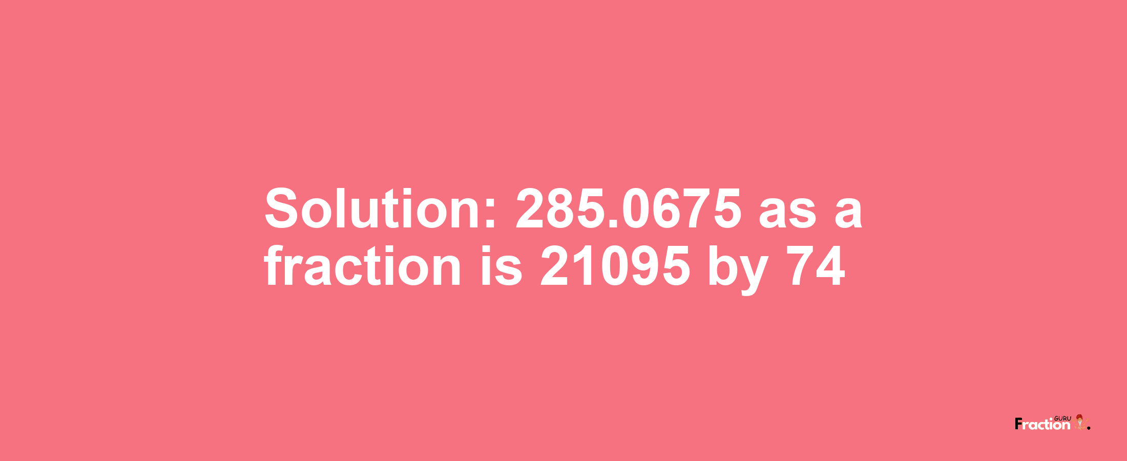 Solution:285.0675 as a fraction is 21095/74